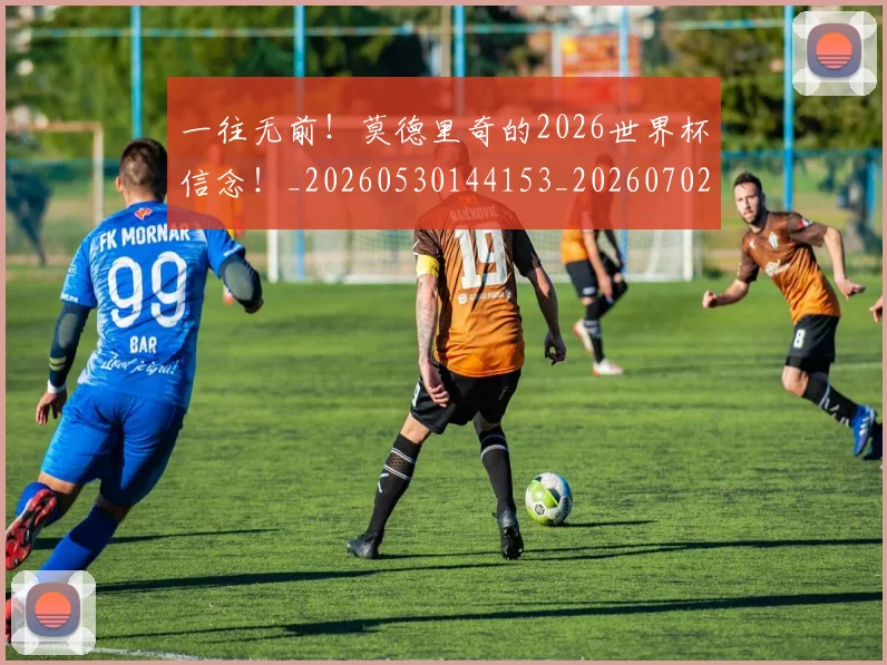 一往无前！莫德里奇的2026世界杯信念！_20260530144153_20260702173613