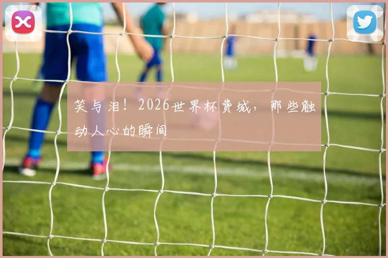 笑与泪!2026世界杯费城,那些触动人心的瞬间
