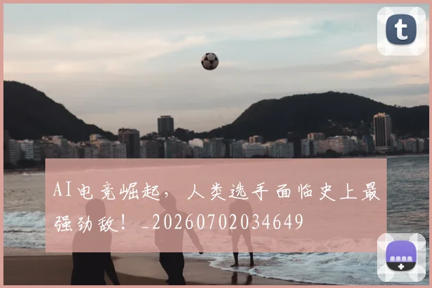 AI电竞崛起,人类选手面临史上最强劲敌!_20260702034649