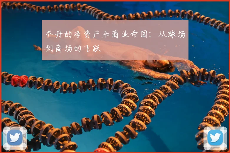 乔丹的净资产和商业帝国:从球场到商场的飞跃
