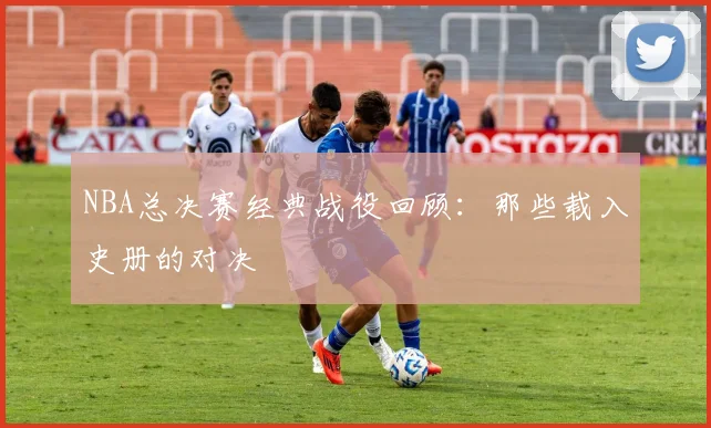 NBA总决赛经典战役回顾：那些载入史册的对决