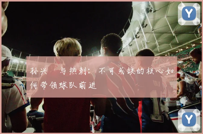 孙兴慜与热刺：不可或缺的核心如何带领球队前进