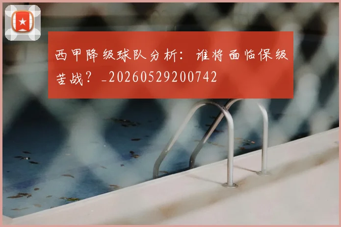 西甲降级球队分析:谁将面临保级苦战?_20260529200742