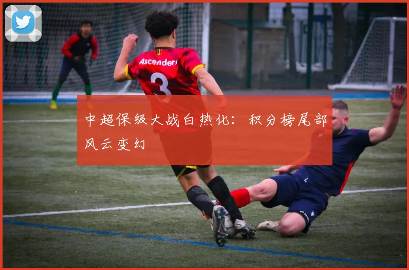 中超保级大战白热化:积分榜尾部风云变幻
