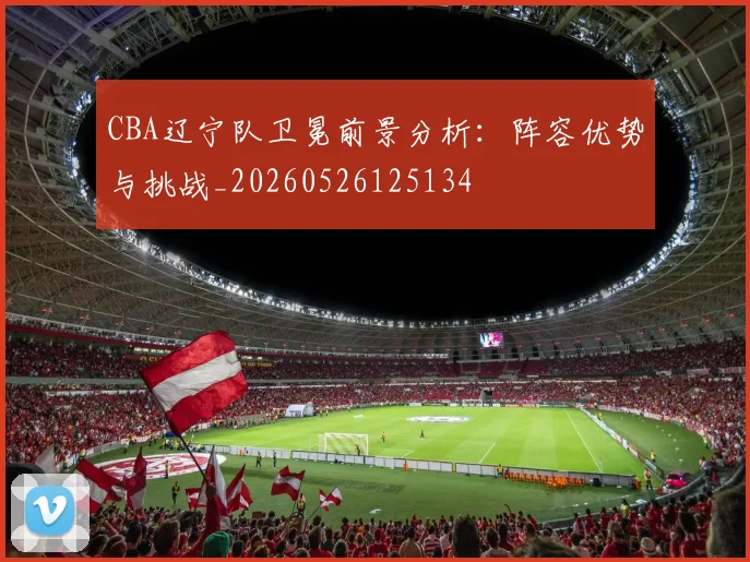 CBA辽宁队卫冕前景分析:阵容优势与挑战_20260526125134