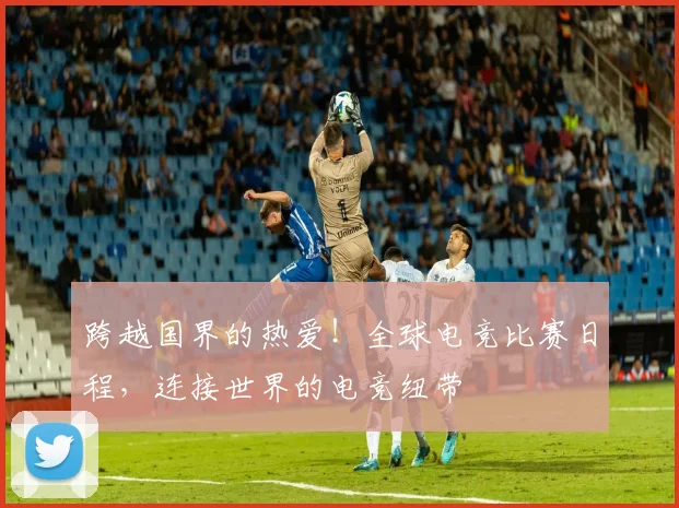 跨越国界的热爱！全球电竞比赛日程，连接世界的电竞纽带