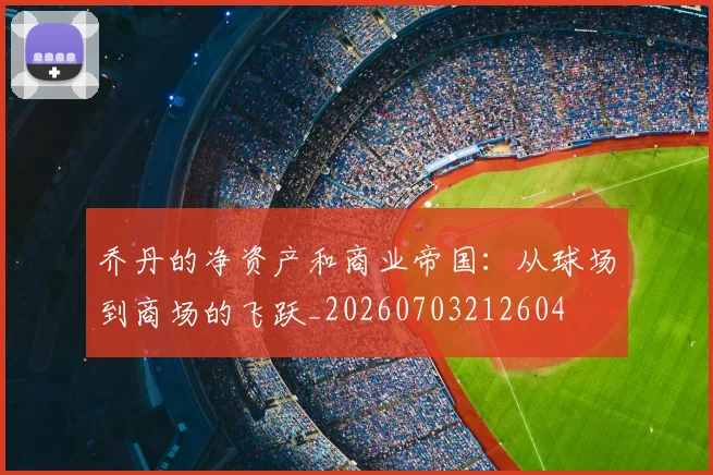 乔丹的净资产和商业帝国：从球场到商场的飞跃_20260703212604