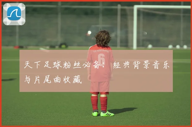 天下足球粉丝必备：经典背景音乐与片尾曲收藏