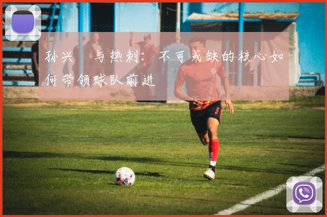 孙兴慜与热刺:不可或缺的核心如何带领球队前进