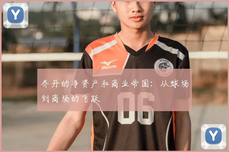乔丹的净资产和商业帝国：从球场到商场的飞跃