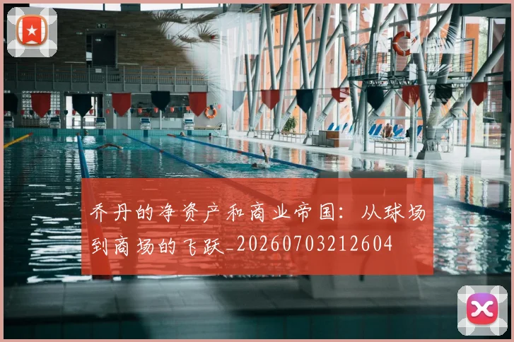 乔丹的净资产和商业帝国:从球场到商场的飞跃_20260703212604