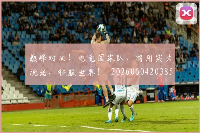 巅峰对决!电竞国家队,将用实力说话,征服世界!_20260604203858