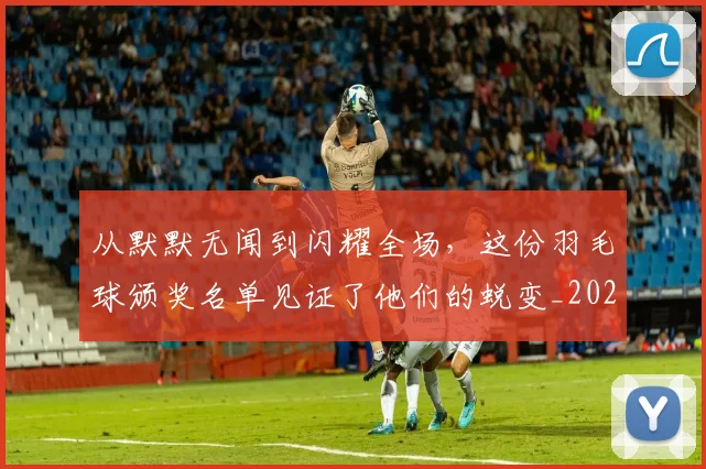 从默默无闻到闪耀全场，这份羽毛球颁奖名单见证了他们的蜕变_20260601173346