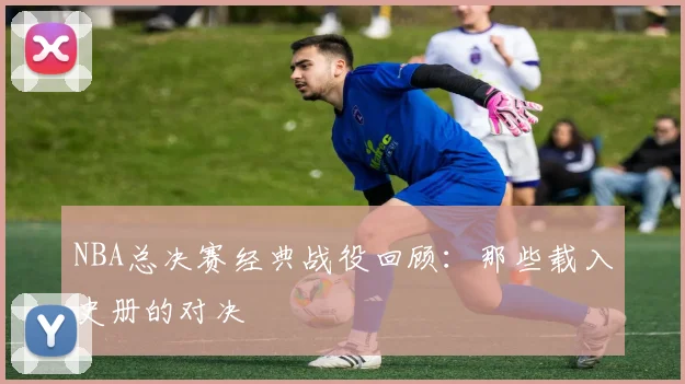 NBA总决赛经典战役回顾：那些载入史册的对决