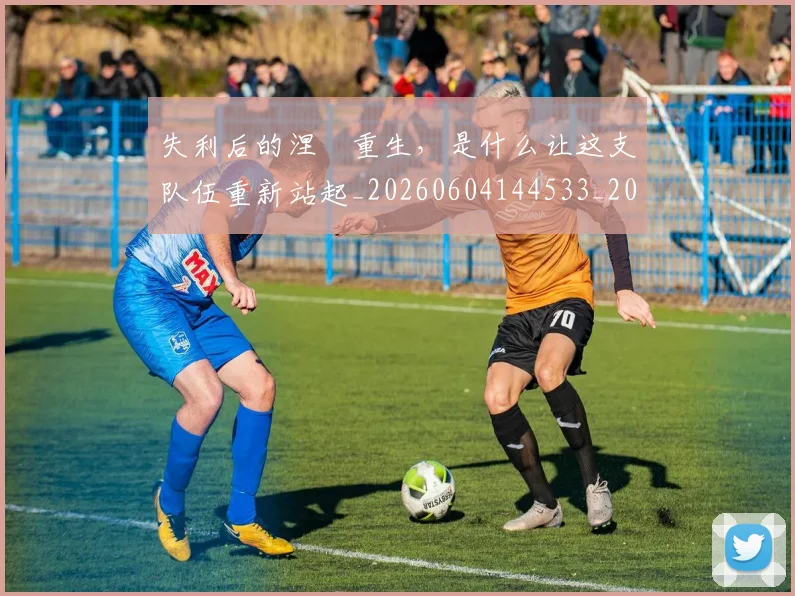 失利后的涅槃重生，是什么让这支队伍重新站起_20260604144533_20260707022001